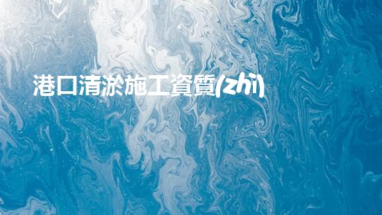 港口清淤施工資質(zhì)？到底怎么拿？
